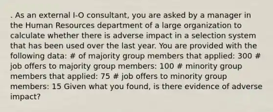 . As an external I-O consultant, you are asked by a manager in the Human Resources department of a large organization to calculate whether there is adverse impact in a selection system that has been used over the last year. You are provided with the following data: # of majority group members that applied: 300 # job offers to majority group members: 100 # minority group members that applied: 75 # job offers to minority group members: 15 Given what you found, is there evidence of adverse impact?