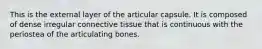 This is the external layer of the articular capsule. It is composed of dense irregular connective tissue that is continuous with the periostea of the articulating bones.