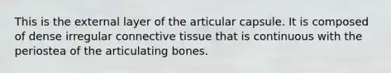 This is the external layer of the articular capsule. It is composed of dense irregular connective tissue that is continuous with the periostea of the articulating bones.