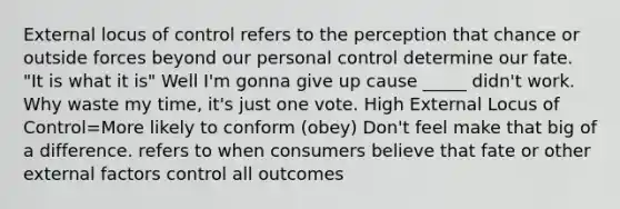 External locus of control refers to the perception that chance or outside forces beyond our personal control determine our fate. "It is what it is" Well I'm gonna give up cause _____ didn't work. Why waste my time, it's just one vote. High External Locus of Control=More likely to conform (obey) Don't feel make that big of a difference. refers to when consumers believe that fate or other external factors control all outcomes