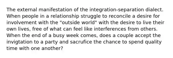 The external manifestation of the integration-separation dialect. When people in a relationship struggle to reconcile a desire for involvement with the "outside world" with the desire to live their own lives, free of what can feel like interferences from others. When the end of a busy week comes, does a couple accept the invigtation to a party and sacrufice the chance to spend quality time with one another?