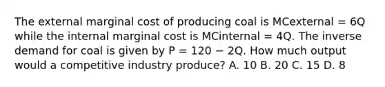 The external marginal cost of producing coal is MCexternal = 6Q while the internal marginal cost is MCinternal = 4Q. The inverse demand for coal is given by P = 120 − 2Q. How much output would a competitive industry produce? A. 10 B. 20 C. 15 D. 8