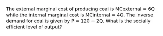 The external marginal cost of producing coal is MCexternal = 6Q while the internal marginal cost is MCinternal = 4Q. The inverse demand for coal is given by P = 120 − 2Q. What is the socially efficient level of output?