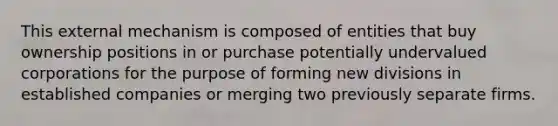 This external mechanism is composed of entities that buy ownership positions in or purchase potentially undervalued corporations for the purpose of forming new divisions in established companies or merging two previously separate firms.