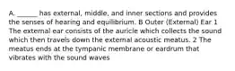 A. ______ has external, middle, and inner sections and provides the senses of hearing and equilibrium. B Outer (External) Ear 1 The external ear consists of the auricle which collects the sound which then travels down the external acoustic meatus. 2 The meatus ends at the tympanic membrane or eardrum that vibrates with the sound waves