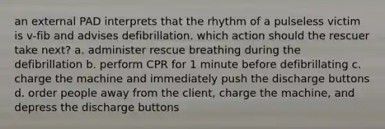 an external PAD interprets that the rhythm of a pulseless victim is v-fib and advises defibrillation. which action should the rescuer take next? a. administer rescue breathing during the defibrillation b. perform CPR for 1 minute before defibrillating c. charge the machine and immediately push the discharge buttons d. order people away from the client, charge the machine, and depress the discharge buttons