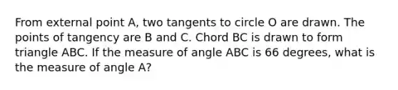 From external point A, two tangents to circle O are drawn. The points of tangency are B and C. Chord BC is drawn to form triangle ABC. If the measure of angle ABC is 66 degrees, what is the measure of angle A?