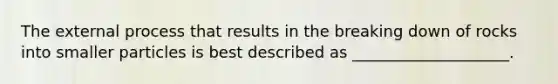 The external process that results in the breaking down of rocks into smaller particles is best described as ____________________.