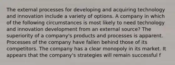 The external processes for developing and acquiring technology and innovation include a variety of options. A company in which of the following circumstances is most likely to need technology and innovation development from an external source? The superiority of a company's products and processes is apparent. Processes of the company have fallen behind those of its competitors. The company has a clear monopoly in its market. It appears that the company's strategies will remain successful f