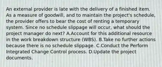 An external provider is late with the delivery of a finished item. As a measure of goodwill, and to maintain the project's schedule, the provider offers to bear the cost of renting a temporary system. Since no schedule slippage will occur, what should the project manager do next? A.Account for this additional resource in the work breakdown structure (WBS). B.Take no further actions because there is no schedule slippage. C.Conduct the Perform Integrated Change Control process. D.Update the project documents.