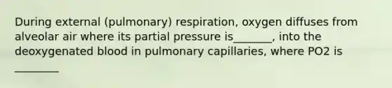 During external (pulmonary) respiration, oxygen diffuses from alveolar air where its partial pressure is_______, into the deoxygenated blood in pulmonary capillaries, where PO2 is ________