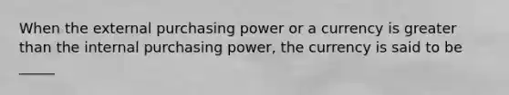 When the external purchasing power or a currency is greater than the internal purchasing power, the currency is said to be _____