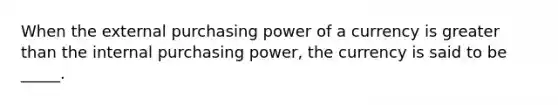 When the external purchasing power of a currency is greater than the internal purchasing power, the currency is said to be _____.