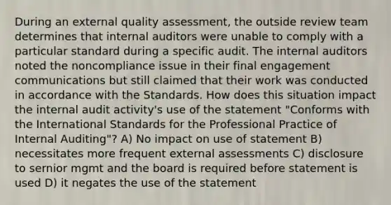 During an external quality assessment, the outside review team determines that internal auditors were unable to comply with a particular standard during a specific audit. The internal auditors noted the noncompliance issue in their final engagement communications but still claimed that their work was conducted in accordance with the Standards. How does this situation impact the internal audit activity's use of the statement "Conforms with the International Standards for the Professional Practice of Internal Auditing"? A) No impact on use of statement B) necessitates more frequent external assessments C) disclosure to sernior mgmt and the board is required before statement is used D) it negates the use of the statement