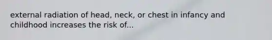 external radiation of head, neck, or chest in infancy and childhood increases the risk of...
