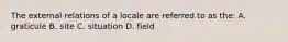 The external relations of a locale are referred to as the: A. graticule B. site C. situation D. field