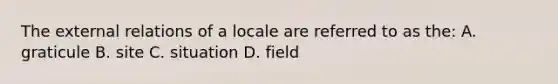 The external relations of a locale are referred to as the: A. graticule B. site C. situation D. field