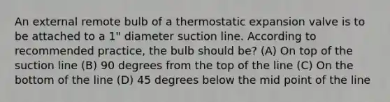 An external remote bulb of a thermostatic expansion valve is to be attached to a 1" diameter suction line. According to recommended practice, the bulb should be? (A) On top of the suction line (B) 90 degrees from the top of the line (C) On the bottom of the line (D) 45 degrees below the mid point of the line