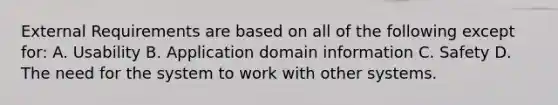 External Requirements are based on all of the following except for: A. Usability B. Application domain information C. Safety D. The need for the system to work with other systems.