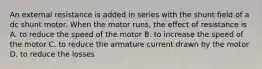 An external resistance is added in series with the shunt field of a dc shunt motor. When the motor runs, the effect of resistance is A. to reduce the speed of the motor B. to increase the speed of the motor C. to reduce the armature current drawn by the motor D. to reduce the losses