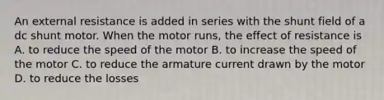 An external resistance is added in series with the shunt field of a dc shunt motor. When the motor runs, the effect of resistance is A. to reduce the speed of the motor B. to increase the speed of the motor C. to reduce the armature current drawn by the motor D. to reduce the losses