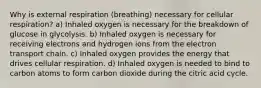 Why is external respiration (breathing) necessary for cellular respiration? a) Inhaled oxygen is necessary for the breakdown of glucose in glycolysis. b) Inhaled oxygen is necessary for receiving electrons and hydrogen ions from the electron transport chain. c) Inhaled oxygen provides the energy that drives cellular respiration. d) Inhaled oxygen is needed to bind to carbon atoms to form carbon dioxide during the citric acid cycle.