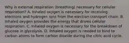 Why is external respiration (breathing) necessary for cellular respiration? A. Inhaled oxygen is necessary for receiving electrons and hydrogen ions from the electron transport chain. B. Inhaled oxygen provides the energy that drives cellular respiration. C. Inhaled oxygen is necessary for the breakdown of glucose in glycolysis. D. Inhaled oxygen is needed to bind to carbon atoms to form carbon dioxide during the citric acid cycle.