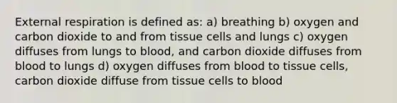 External respiration is defined as: a) breathing b) oxygen and carbon dioxide to and from tissue cells and lungs c) oxygen diffuses from lungs to blood, and carbon dioxide diffuses from blood to lungs d) oxygen diffuses from blood to tissue cells, carbon dioxide diffuse from tissue cells to blood