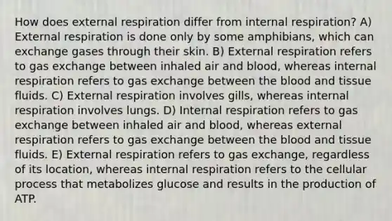 How does external respiration differ from internal respiration? A) External respiration is done only by some amphibians, which can exchange gases through their skin. B) External respiration refers to <a href='https://www.questionai.com/knowledge/kU8LNOksTA-gas-exchange' class='anchor-knowledge'>gas exchange</a> between inhaled air and blood, whereas internal respiration refers to gas exchange between <a href='https://www.questionai.com/knowledge/k7oXMfj7lk-the-blood' class='anchor-knowledge'>the blood</a> and tissue fluids. C) External respiration involves gills, whereas internal respiration involves lungs. D) Internal respiration refers to gas exchange between inhaled air and blood, whereas external respiration refers to gas exchange between the blood and tissue fluids. E) External respiration refers to gas exchange, regardless of its location, whereas internal respiration refers to the cellular process that metabolizes glucose and results in the production of ATP.