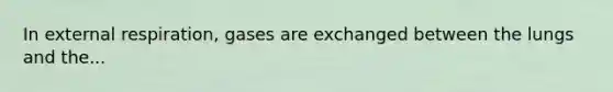 In external respiration, gases are exchanged between the lungs and the...