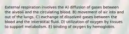 External respiration involves the A) diffusion of gases between the alveoli and the circulating blood. B) movement of air into and out of the lungs. C) exchange of dissolved gases between the blood and the interstitial fluid. D) utilization of oxygen by tissues to support metabolism. E) binding of oxygen by hemoglobin.