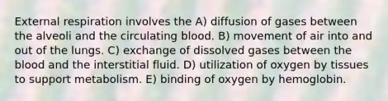 External respiration involves the A) diffusion of gases between the alveoli and the circulating blood. B) movement of air into and out of the lungs. C) exchange of dissolved gases between <a href='https://www.questionai.com/knowledge/k7oXMfj7lk-the-blood' class='anchor-knowledge'>the blood</a> and the interstitial fluid. D) utilization of oxygen by tissues to support metabolism. E) binding of oxygen by hemoglobin.