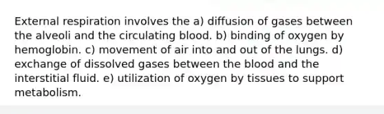 External respiration involves the a) diffusion of gases between the alveoli and the circulating blood. b) binding of oxygen by hemoglobin. c) movement of air into and out of the lungs. d) exchange of dissolved gases between <a href='https://www.questionai.com/knowledge/k7oXMfj7lk-the-blood' class='anchor-knowledge'>the blood</a> and the interstitial fluid. e) utilization of oxygen by tissues to support metabolism.