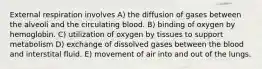 External respiration involves A) the diffusion of gases between the alveoli and the circulating blood. B) binding of oxygen by hemoglobin. C) utilization of oxygen by tissues to support metabolism D) exchange of dissolved gases between the blood and interstital fluid. E) movement of air into and out of the lungs.