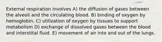 External respiration involves A) the diffusion of gases between the alveoli and the circulating blood. B) binding of oxygen by hemoglobin. C) utilization of oxygen by tissues to support metabolism D) exchange of dissolved gases between the blood and interstital fluid. E) movement of air into and out of the lungs.