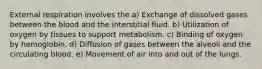 External respiration involves the a) Exchange of dissolved gases between the blood and the interstitial fluid. b) Utilization of oxygen by tissues to support metabolism. c) Binding of oxygen by hemoglobin. d) Diffusion of gases between the alveoli and the circulating blood. e) Movement of air into and out of the lungs.