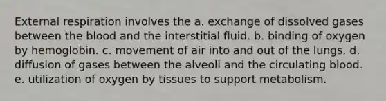 External respiration involves the a. exchange of dissolved gases between <a href='https://www.questionai.com/knowledge/k7oXMfj7lk-the-blood' class='anchor-knowledge'>the blood</a> and the interstitial fluid. b. binding of oxygen by hemoglobin. c. movement of air into and out of the lungs. d. diffusion of gases between the alveoli and the circulating blood. e. utilization of oxygen by tissues to support metabolism.