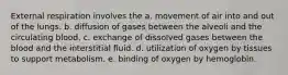 External respiration involves the a. movement of air into and out of the lungs. b. diffusion of gases between the alveoli and the circulating blood. c. exchange of dissolved gases between the blood and the interstitial fluid. d. utilization of oxygen by tissues to support metabolism. e. binding of oxygen by hemoglobin.