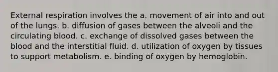 External respiration involves the a. movement of air into and out of the lungs. b. diffusion of gases between the alveoli and the circulating blood. c. exchange of dissolved gases between the blood and the interstitial fluid. d. utilization of oxygen by tissues to support metabolism. e. binding of oxygen by hemoglobin.