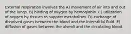 External respiration involves the A) movement of air into and out of the lungs. B) binding of oxygen by hemoglobin. C) utilization of oxygen by tissues to support metabolism. D) exchange of dissolved gases between the blood and the interstitial fluid. E) diffusion of gases between the alveoli and the circulating blood.