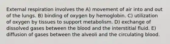 External respiration involves the A) movement of air into and out of the lungs. B) binding of oxygen by hemoglobin. C) utilization of oxygen by tissues to support metabolism. D) exchange of dissolved gases between the blood and the interstitial fluid. E) diffusion of gases between the alveoli and the circulating blood.