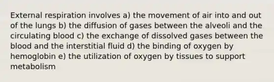 External respiration involves a) the movement of air into and out of the lungs b) the diffusion of gases between the alveoli and the circulating blood c) the exchange of dissolved gases between <a href='https://www.questionai.com/knowledge/k7oXMfj7lk-the-blood' class='anchor-knowledge'>the blood</a> and the interstitial fluid d) the binding of oxygen by hemoglobin e) the utilization of oxygen by tissues to support metabolism