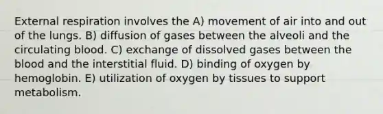 External respiration involves the A) movement of air into and out of the lungs. B) diffusion of gases between the alveoli and the circulating blood. C) exchange of dissolved gases between <a href='https://www.questionai.com/knowledge/k7oXMfj7lk-the-blood' class='anchor-knowledge'>the blood</a> and the interstitial fluid. D) binding of oxygen by hemoglobin. E) utilization of oxygen by tissues to support metabolism.