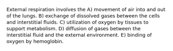 External respiration involves the A) movement of air into and out of the lungs. B) exchange of dissolved gases between the cells and interstitial fluids. C) utilization of oxygen by tissues to support metabolism. D) diffusion of gases between the interstitial fluid and the external environment. E) binding of oxygen by hemoglobin.