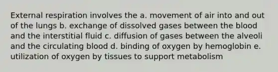 External respiration involves the a. movement of air into and out of the lungs b. exchange of dissolved gases between the blood and the interstitial fluid c. diffusion of gases between the alveoli and the circulating blood d. binding of oxygen by hemoglobin e. utilization of oxygen by tissues to support metabolism