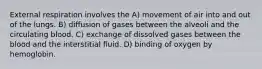 External respiration involves the A) movement of air into and out of the lungs. B) diffusion of gases between the alveoli and the circulating blood. C) exchange of dissolved gases between the blood and the interstitial fluid. D) binding of oxygen by hemoglobin.