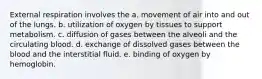 External respiration involves the a. movement of air into and out of the lungs. b. utilization of oxygen by tissues to support metabolism. c. diffusion of gases between the alveoli and the circulating blood. d. exchange of dissolved gases between the blood and the interstitial fluid. e. binding of oxygen by hemoglobin.