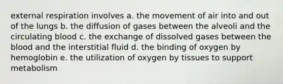 external respiration involves a. the movement of air into and out of the lungs b. the diffusion of gases between the alveoli and the circulating blood c. the exchange of dissolved gases between <a href='https://www.questionai.com/knowledge/k7oXMfj7lk-the-blood' class='anchor-knowledge'>the blood</a> and the interstitial fluid d. the binding of oxygen by hemoglobin e. the utilization of oxygen by tissues to support metabolism