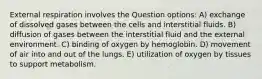 External respiration involves the Question options: A) exchange of dissolved gases between the cells and interstitial fluids. B) diffusion of gases between the interstitial fluid and the external environment. C) binding of oxygen by hemoglobin. D) movement of air into and out of the lungs. E) utilization of oxygen by tissues to support metabolism.