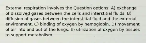 External respiration involves the Question options: A) exchange of dissolved gases between the cells and interstitial fluids. B) diffusion of gases between the interstitial fluid and the external environment. C) binding of oxygen by hemoglobin. D) movement of air into and out of the lungs. E) utilization of oxygen by tissues to support metabolism.